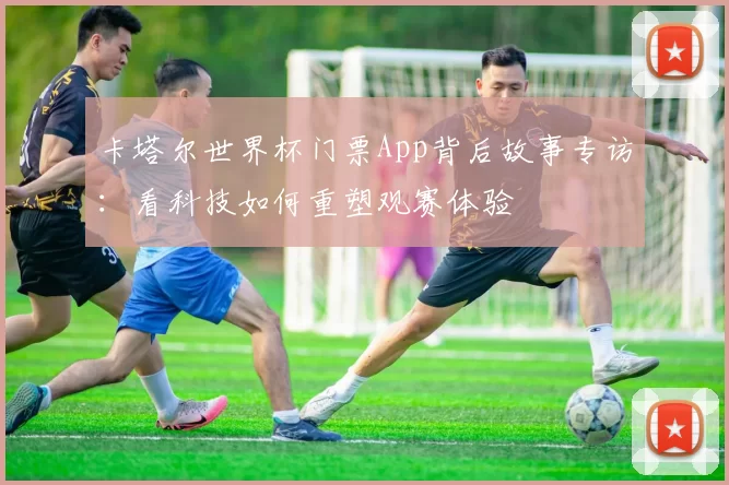 卡塔尔世界杯门票App背后故事专访：看科技如何重塑观赛体验