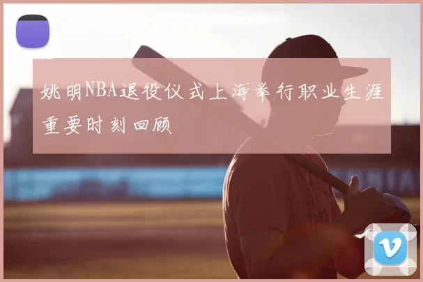 姚明NBA退役仪式上海举行职业生涯重要时刻回顾
