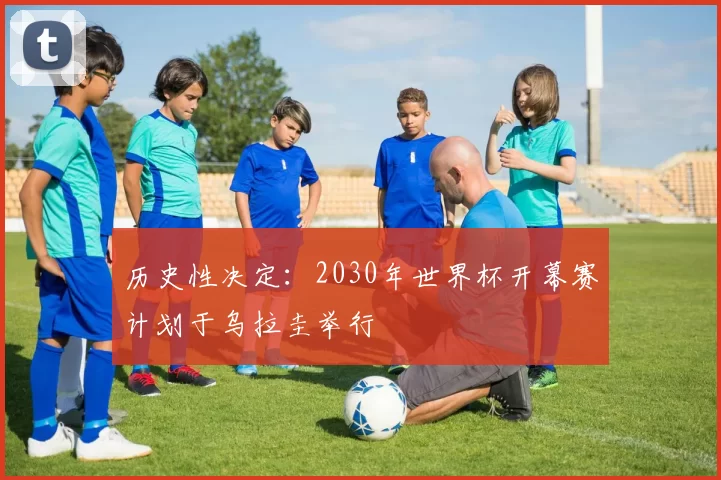历史性决定：2030年世界杯开幕赛计划于乌拉圭举行