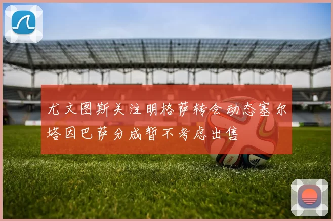 尤文图斯关注明格萨转会动态塞尔塔因巴萨分成暂不考虑出售