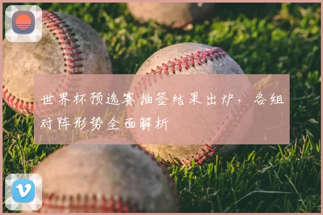世界杯预选赛抽签结果出炉，各组对阵形势全面解析