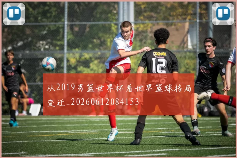 从2019男篮世界杯看世界篮球格局变迁_20260612084153