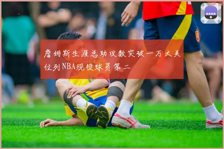 詹姆斯生涯总助攻数突破一万大关位列NBA现役球员第二