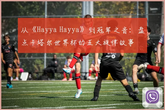 从《Hayya Hayya》到冠军之音:盘点卡塔尔世界杯的五大旋律故事