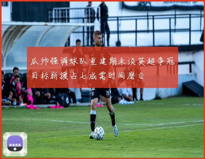 瓜帅强调球队重建期未谈英超争冠目标新援占七成需时间磨合
