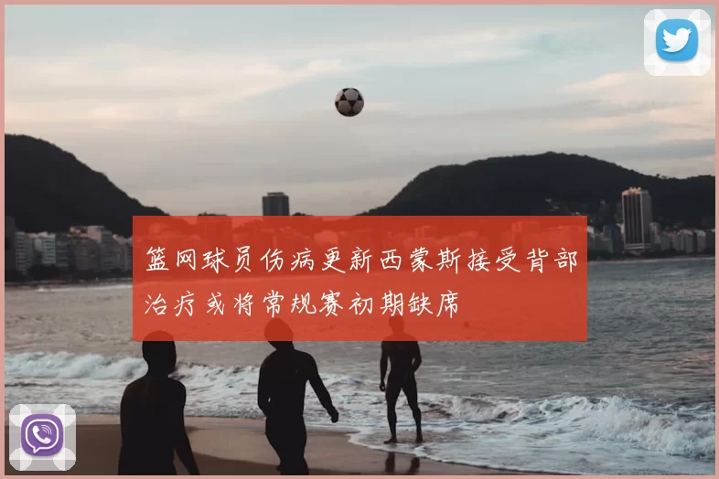 篮网球员伤病更新西蒙斯接受背部治疗或将常规赛初期缺席