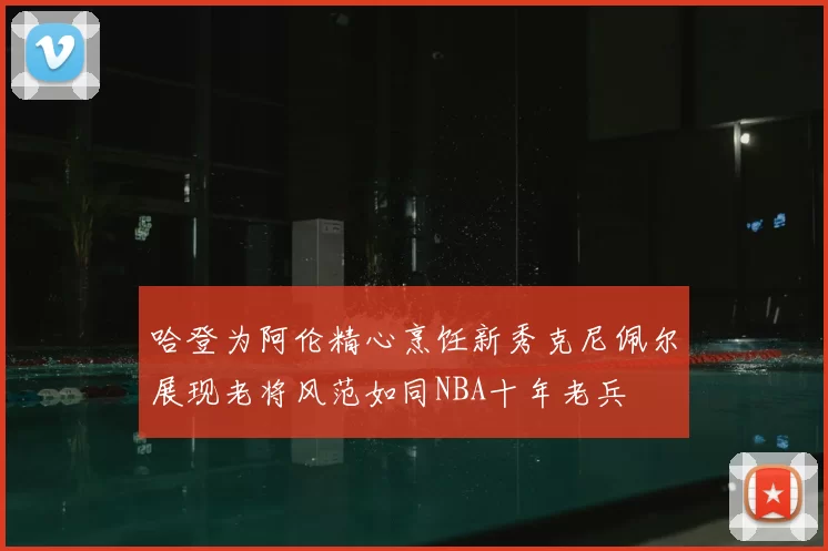 哈登为阿伦精心烹饪新秀克尼佩尔展现老将风范如同NBA十年老兵